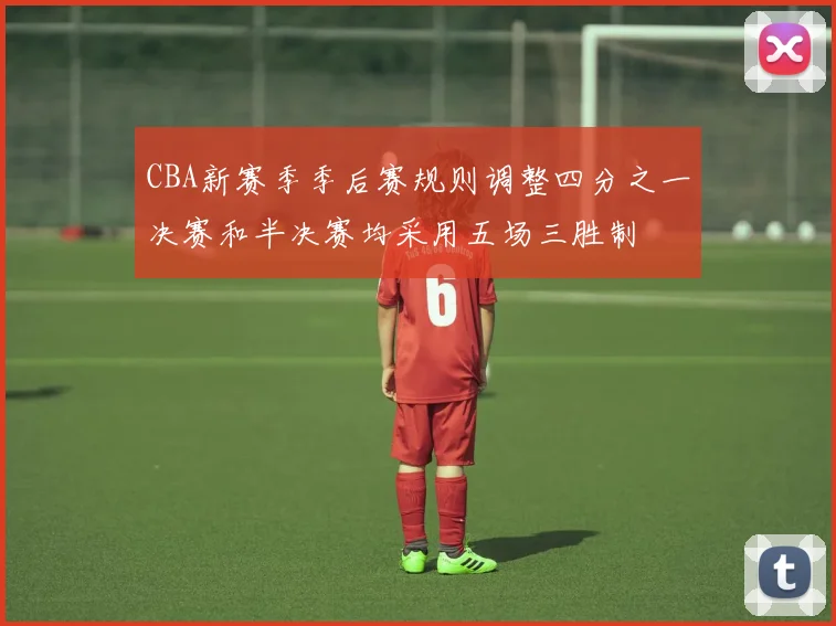 CBA新赛季季后赛规则调整四分之一决赛和半决赛均采用五场三胜制