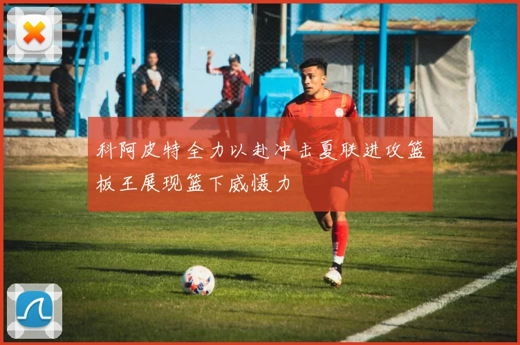 科阿皮特全力以赴冲击夏联进攻篮板王展现篮下威慑力