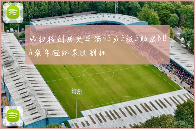 弗拉格创历史单场45分5板5助成NBA最年轻纪录收割机