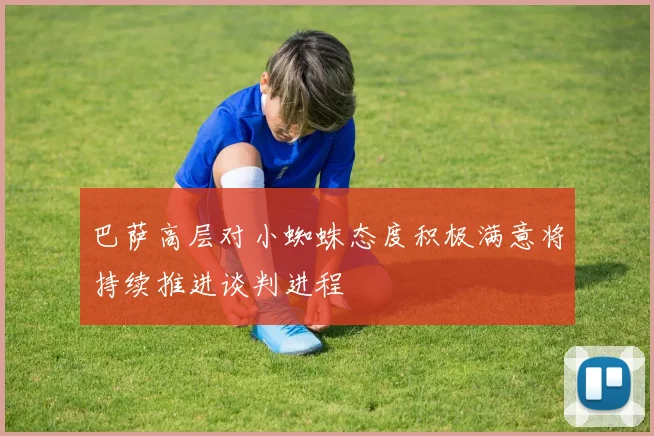巴萨高层对小蜘蛛态度积极满意将持续推进谈判进程