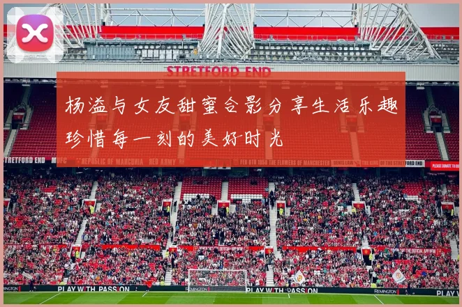 杨溢与女友甜蜜合影分享生活乐趣珍惜每一刻的美好时光