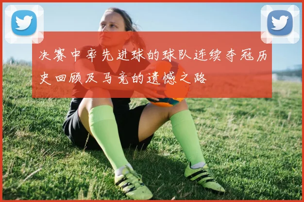 决赛中率先进球的球队连续夺冠历史回顾及马竞的遗憾之路
