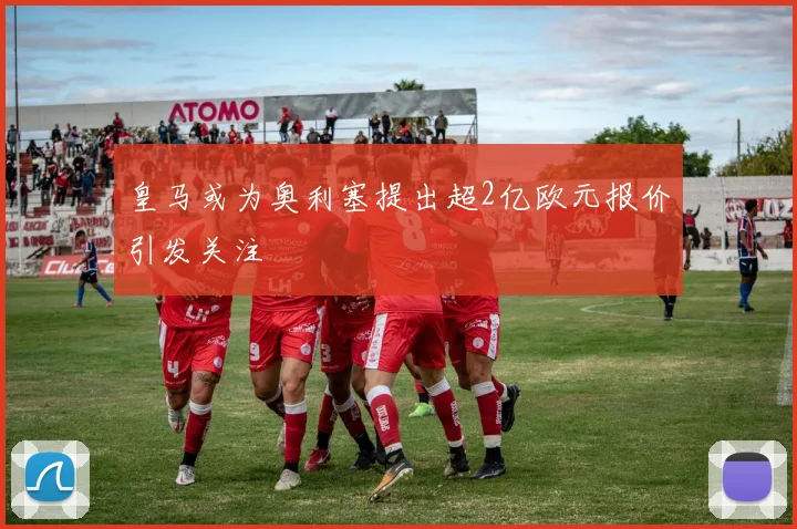 皇马或为奥利塞提出超2亿欧元报价引发关注