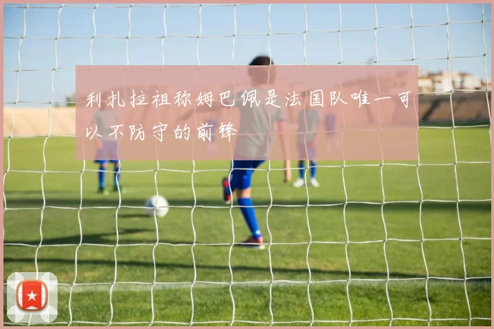 利扎拉祖称姆巴佩是法国队唯一可以不防守的前锋