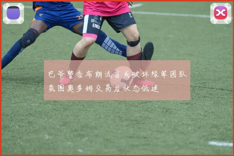 巴爷警告布朗流言或破坏绿军团队氛围奥多姆交易后状态低迷