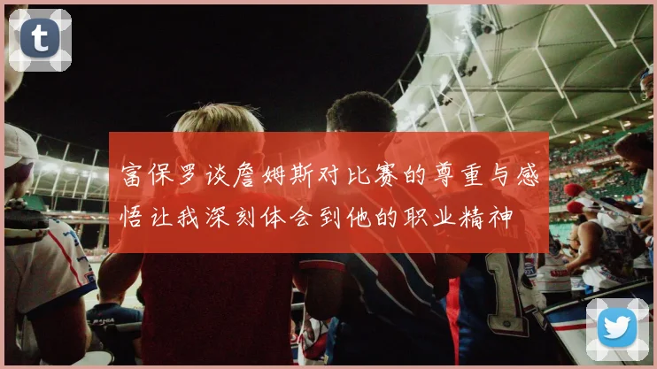 富保罗谈詹姆斯对比赛的尊重与感悟让我深刻体会到他的职业精神