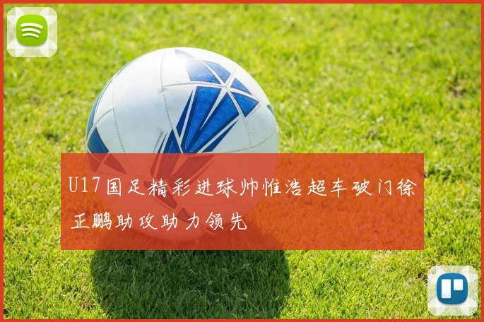 U17国足精彩进球帅惟浩超车破门徐正鹏助攻助力领先