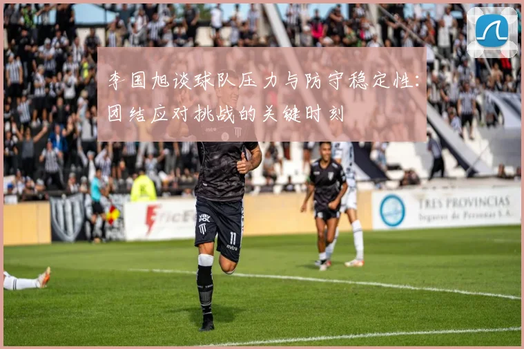 李国旭谈球队压力与防守稳定性：团结应对挑战的关键时刻
