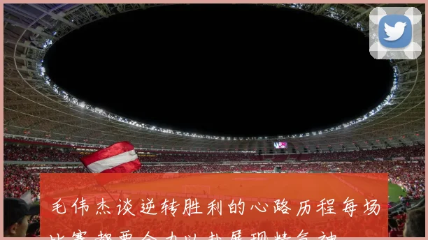 毛伟杰谈逆转胜利的心路历程每场比赛都要全力以赴展现精气神