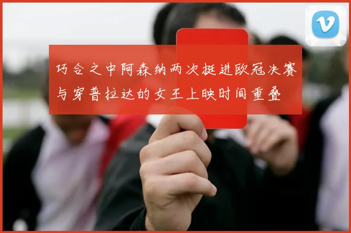 巧合之中阿森纳两次挺进欧冠决赛与穿普拉达的女王上映时间重叠