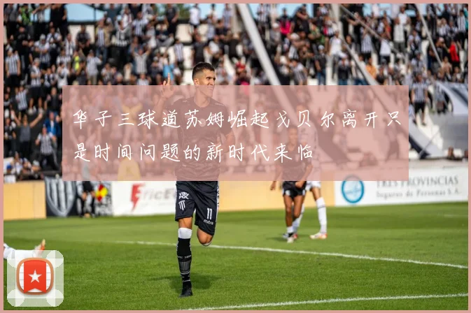 华子三球道苏姆崛起戈贝尔离开只是时间问题的新时代来临