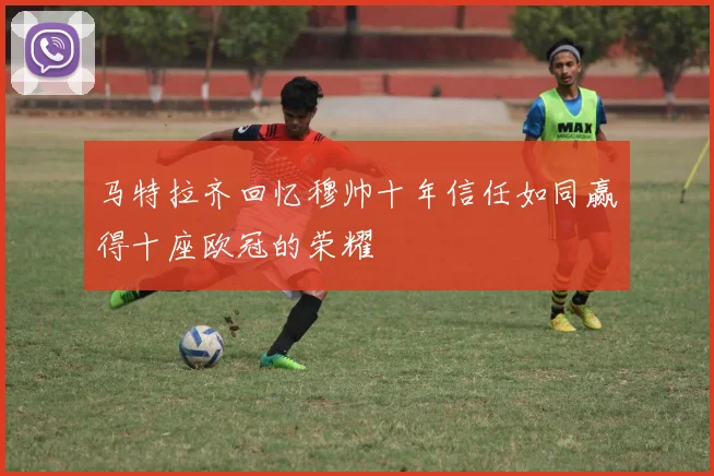马特拉齐回忆穆帅十年信任如同赢得十座欧冠的荣耀