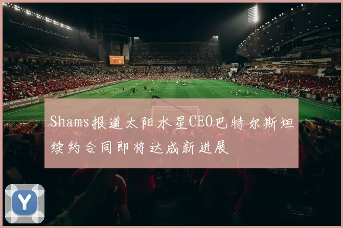 Shams报道太阳水星CEO巴特尔斯坦续约合同即将达成新进展