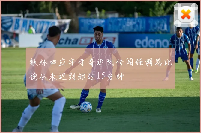 铁林回应字母哥迟到传闻强调恩比德从未迟到超过15分钟