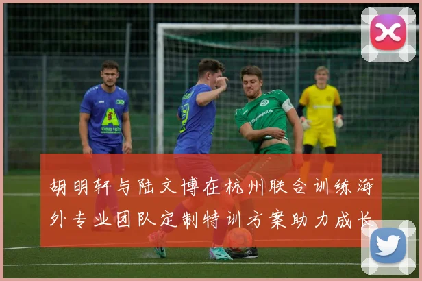 胡明轩与陆文博在杭州联合训练海外专业团队定制特训方案助力成长
