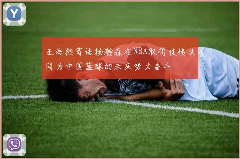 王浩然寄语杨瀚森在NBA取得佳绩共同为中国篮球的未来努力奋斗