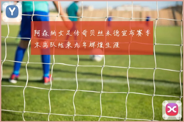 阿森纳女足传奇贝丝米德宣布赛季末离队结束九年辉煌生涯