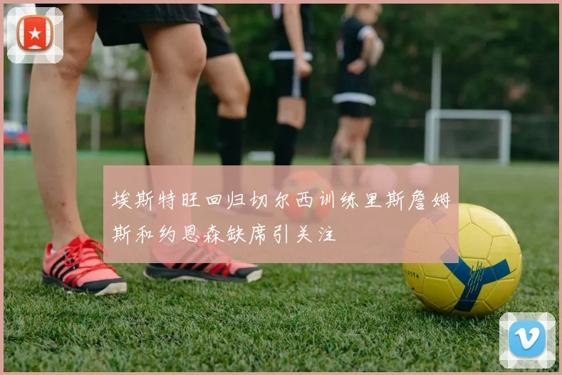 埃斯特旺回归切尔西训练里斯詹姆斯和约恩森缺席引关注