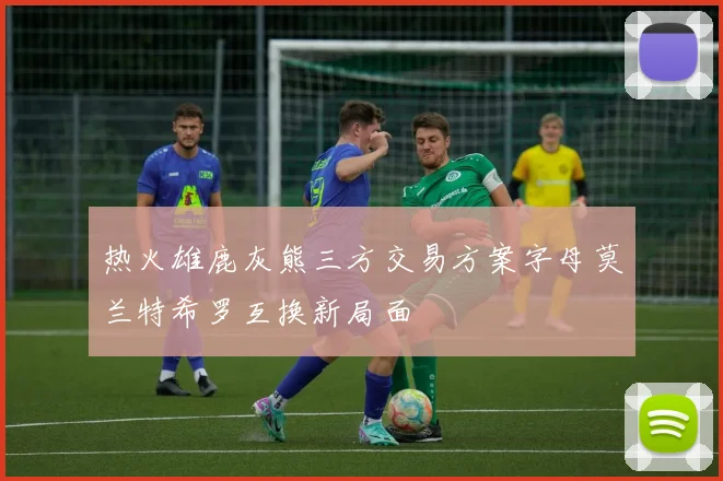 热火雄鹿灰熊三方交易方案字母莫兰特希罗互换新局面