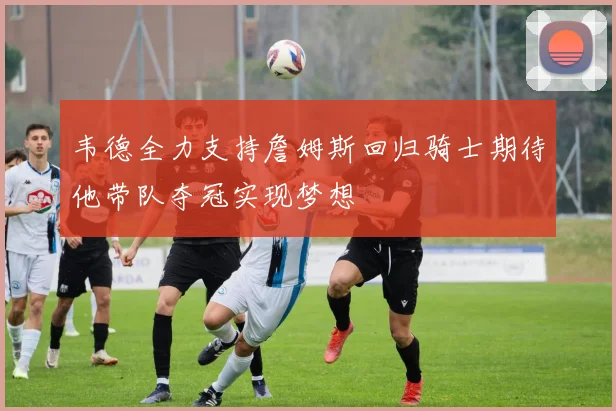 韦德全力支持詹姆斯回归骑士期待他带队夺冠实现梦想
