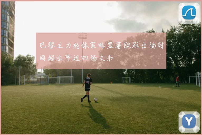 巴黎主力轮休策略显著欧冠出场时间超法甲近四场之和