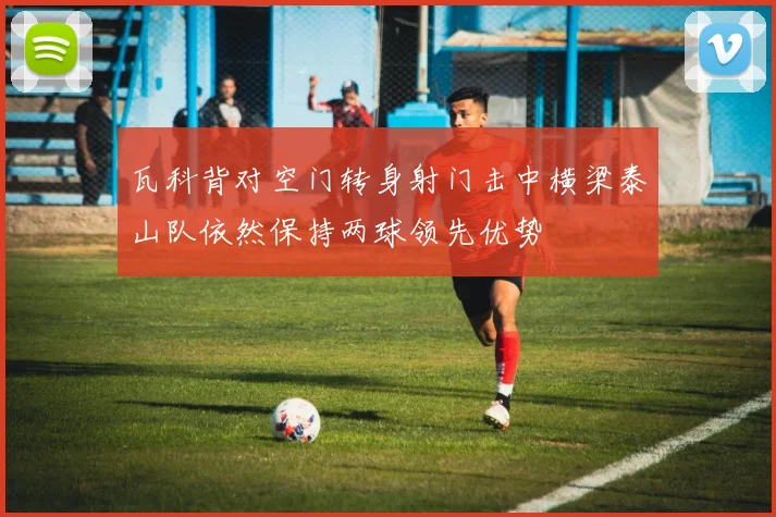 瓦科背对空门转身射门击中横梁泰山队依然保持两球领先优势