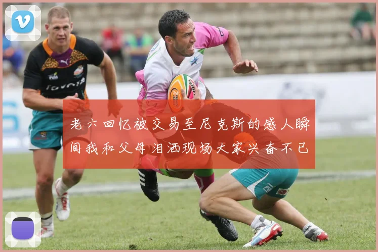 老六回忆被交易至尼克斯的感人瞬间我和父母泪洒现场大家兴奋不已