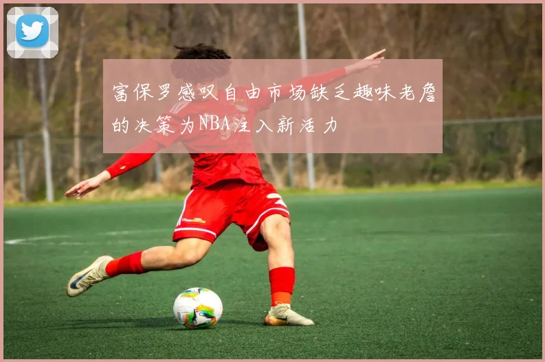 富保罗感叹自由市场缺乏趣味老詹的决策为NBA注入新活力