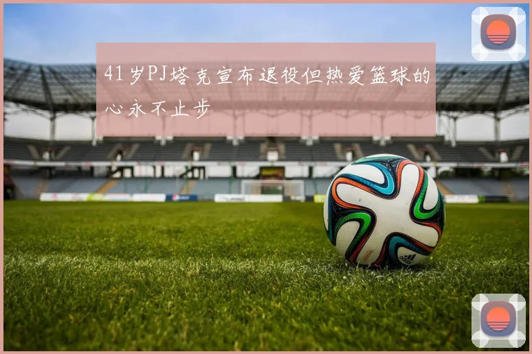 41岁PJ塔克宣布退役但热爱篮球的心永不止步