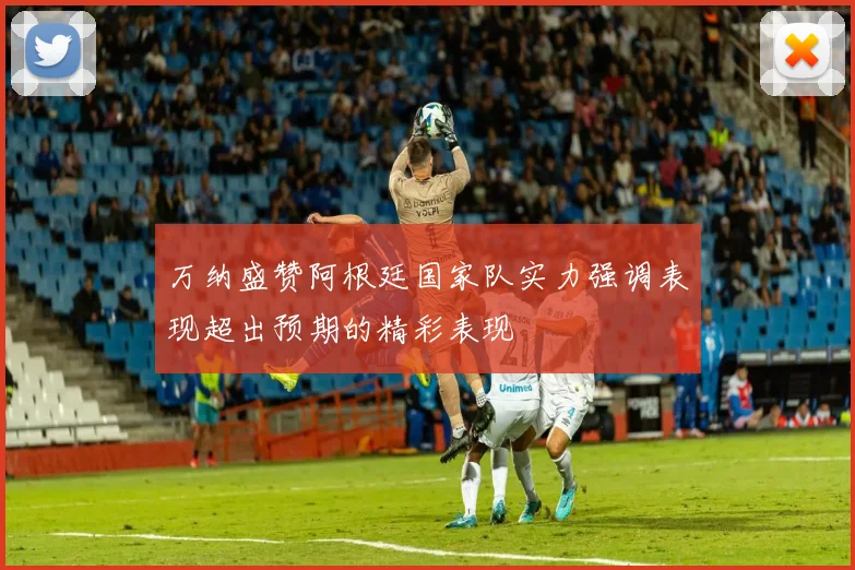 万纳盛赞阿根廷国家队实力强调表现超出预期的精彩表现