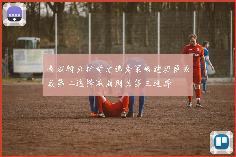 香波特分析奇才选秀策略迪班萨或成第二选择浓眉则为第三选择