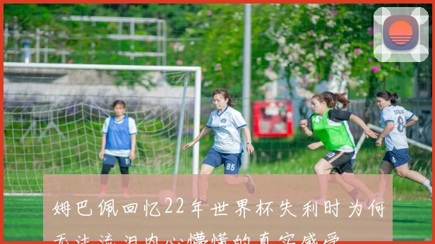 姆巴佩回忆22年世界杯失利时为何无法流泪内心懵懂的真实感受