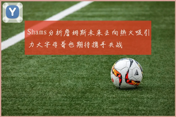 Shams分析詹姆斯未来去向热火吸引力大字母哥也期待携手共战