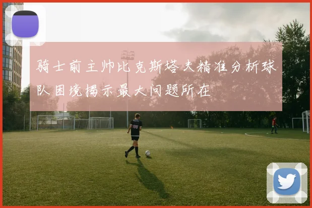 骑士前主帅比克斯塔夫精准分析球队困境揭示最大问题所在