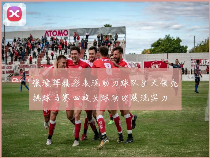 张瑷晖精彩表现助力球队扩大领先挑球马赛回旋头球助攻展现实力