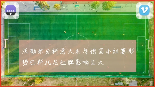 沃勒尔分析意大利与德国小组赛形势巴斯托尼红牌影响巨大
