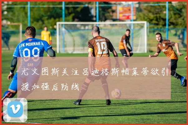 尤文图斯关注吕迪格斯帕莱蒂欲引援加强后防线